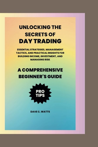Unlocking the Secrets of Day Trading Essential Strategies, Management Tactics, and Practical Insights for Building Income, Investment, and Managing Risk: A Comprehensive Beginner's Guide