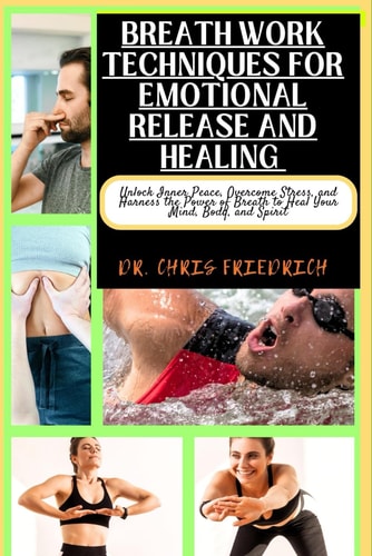 Breath Work Techniques for Emotional Release and Healing Unlock Inner Peace, Overcome Stress, and Harness the Power of Breath to Heal Your Mind, Body, and Spirit