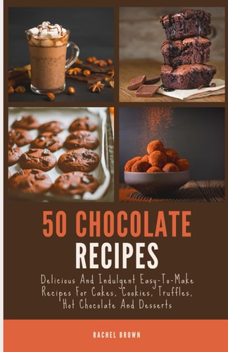 50 Chocolate Recipes Delicious And Indulgent Easy-To-Make Recipes For Cakes, Cookies, Truffles, Hot Chocolate And Desserts