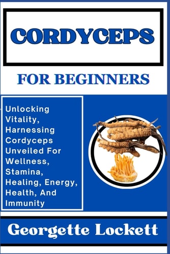 Cordyceps for Beginners Unlocking Vitality, Harnessing Cordyceps Unveiled For Wellness, Stamina, Healing, Energy, Health, And Immunity