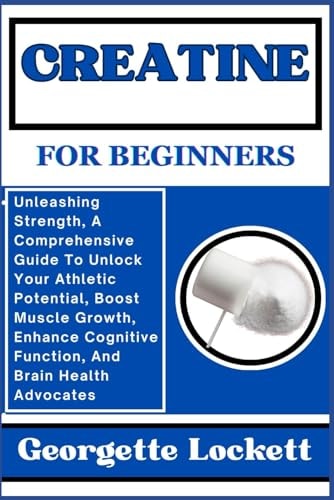 Creatine for Beginners Unleashing Strength, A Comprehensive Guide To Unlock Your Athletic Potential, Boost Muscle Growth, Enhance Cognitive Function, And Brain Health Advocates