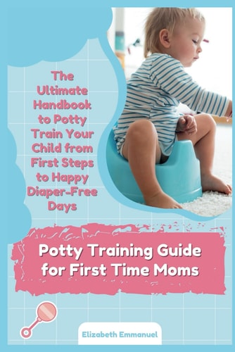 Potty Training Guide for First Time Moms The Ultimate Handbook to Potty Train Your Child from First Steps to Happy Diaper-Free Days