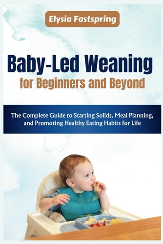 Baby-Led Weaning for Beginners and Beyond The Complete Guide to Starting Solids, Meal Planning, and Promoting Healthy Eating Habits for Life