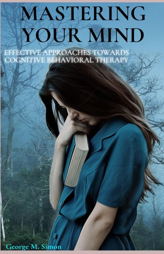Mastering Your Mind Effective Approaches Towards Cognitive Behavioral Therapy, Anxiety Relief, Depression Relief, Personal Development