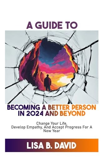 A Guide to Becoming a Better Person in 2024 and Beyond Change Your Life, Develop Empathy, And Accept Progress For A New Year