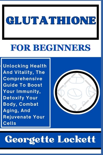 Glutathione for Beginners Unlocking Health And Vitality, The Comprehensive Guide To Boost Your Immunity, Detoxify Your Body, Combat Aging, And Rejuvenate Your Cells