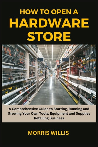 How to Open a Hardware Store A Comprehensive Guide to Starting, Running and Growing Your Own Tools, Equipment and Supplies Retailing Business