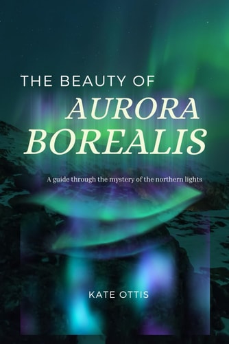 The Beauty of Aurora Borealis A Guide Into the Mysteries of the Northern Lights