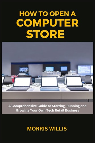How to Open a Computer Store A Comprehensive Guide to Starting, Running and Growing Your Own Tech Retail Business