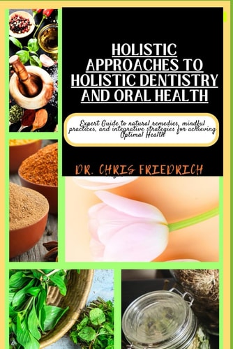 Holistic Approaches to Holistic Dentistry and Oral Health Expert Guide to Natural Remedies, Mindful Practices, and Integrative Strategies for Achieving Optimal Health