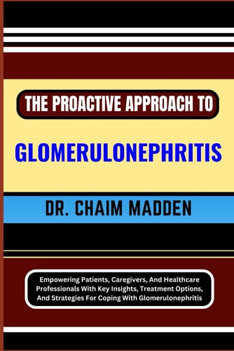 The Proactive Approach to Glomerulonephritis Empowering Patients, Caregivers, And Healthcare Professionals With Key Insights, Treatment Options, And Strategies For Coping With Glomerulonephritis