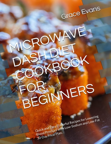 Microwave Dash Diet Cookbook for Beginners Quick and Easy, Flavorful Recipes for Lowering Blood Pressure with Low-Sodium and Low-Fat 30-Day Meal Plan.