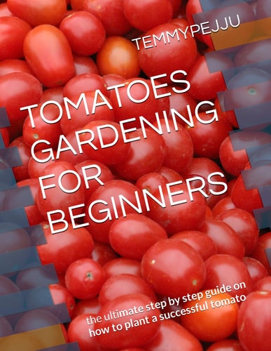 Tomatoes Gardening for Beginners The Ultimate Step by Step Guide on how to Plant a Successful Tomato