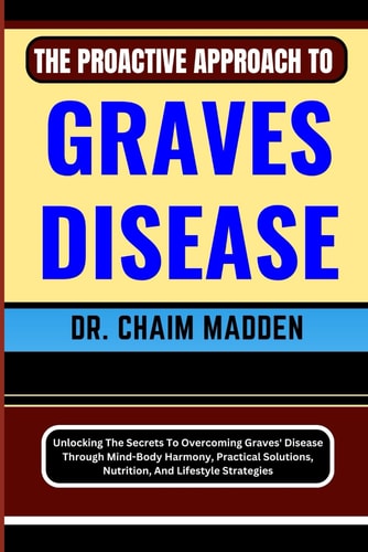 The Proactive Approach to Graves Disease Unlocking The Secrets To Overcoming Graves' Disease Through Mind-Body Harmony, Practical Solutions, Nutrition, And Lifestyle Strategies