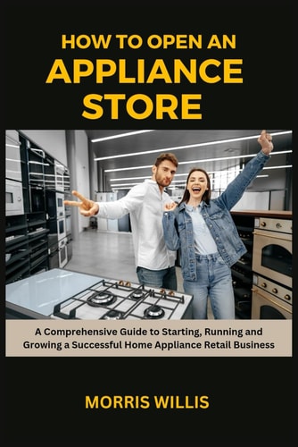 How to Open an Appliance Store A Comprehensive Guide to Starting, Running and Growing a Successful Home Appliance Retail Business