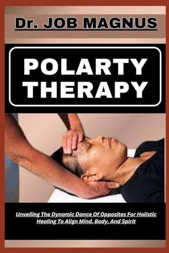 Polarty Therapy Unveiling The Dynamic Dance Of Opposites For Holistic Healing To Align Mind, Body, And Spirit