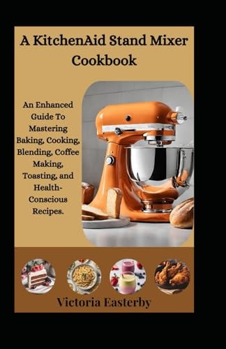 A KitchenAid Stand Mixer Cookbook An Enhanced Guide To Mastering Baking, Cooking, Blending, Coffee Making, Toasting, and Health-Conscious Recipes.