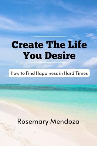 Create The Life You Desire How to Find Happiness in Hard Times