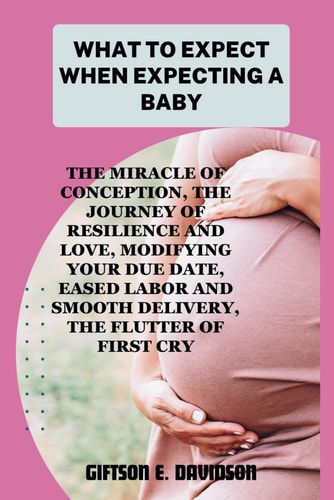 What to Expect When Expecting a Baby The Miracle of Conception, the Journey of Resilience and Love, Modifying Your Due Date, Eased Labor and Smooth Delivery, the Flutter of First Cry