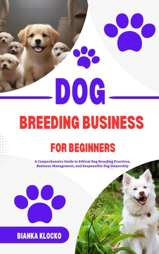 Dog Breeding Business for Beginners A Comprehensive Guide to Ethical Dog Breeding Practices, Business Management, and Responsible Dog Ownership