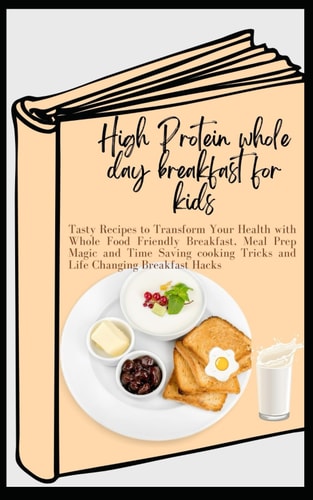 High Protein Whole Day Breakfast for Kids Tasty Recipes to Transform Your Health with Whole Food Friendly Breakfast, Meal Prep Magic and Time Saving Cooking Tricks and Life Changing Breakfast Hack