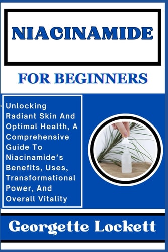 Niacinamide for Beginners Unlocking Radiant Skin And Optimal Health, A Comprehensive Guide To Niacinamide's Benefits, Uses, Transformational Power, And Overall Vitality