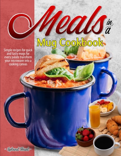 Meals in a Mug Cookbook Simple Recipes for Quick and Tasty Mugs for Every Palate Transform Your Microwave Into a Cooking Canvas