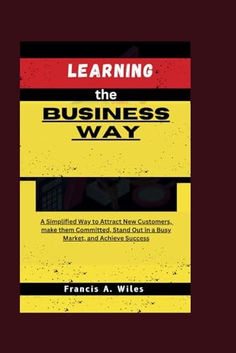 Learning the Business Way A Simplified Way to Attract New Customers, Make Them Committed, Stand Out in a Busy Market, and Achieve Success