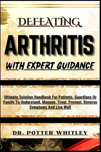 Defeating Arthritis with Expert Guidance Ultimate Solution Handbook For Patients, Guardians Or Family To Understand, Manage, Treat, Prevent, Reverse Symptoms And Live Well
