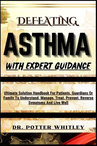 Defeating Asthma with Expert Guidance Ultimate Solution Handbook For Patients, Guardians Or Family To Understand, Manage, Treat, Prevent, Reverse Symptoms And Live Well
