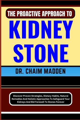 The Proactive Approach to Kidney Stone Discover Proven Strategies, Dietary Habits, Natural Remedies And Holistic Approaches To Safeguard Your Kidneys And Bid Farewell To Stones Forever