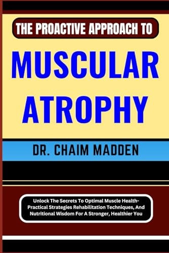 The Proactive Approach to Muscular Atrophy Unlock The Secrets To Optimal Muscle Health- Practical Strategies Rehabilitation Techniques, And Nutritional Wisdom For A Stronger, Healthier You