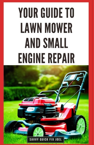 Your Guide to Lawn Mower and Small Engine Repair DIY Instructions for Diagnostics, Repairs, and Routine Maintenance to Keep Outdoor Power Equipment Performing Smoothly