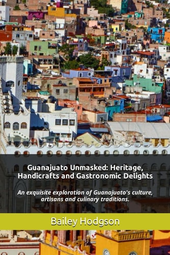 Guanajuato Unmasked Heritage, Handicrafts and Gastronomic Delights: An Exquisite Exploration of Guanajuato's Culture, Artisans and Culinary Traditions.