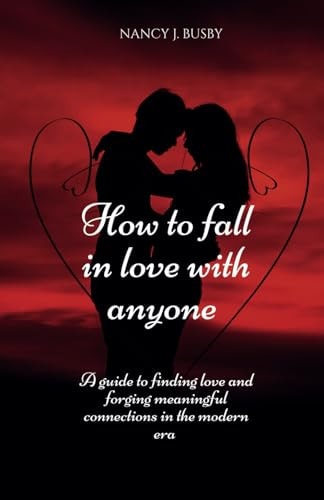 How To Fall In Love with Anyone A Guide to Finding Love and Forging Meaningful Connections in the Modern Era.