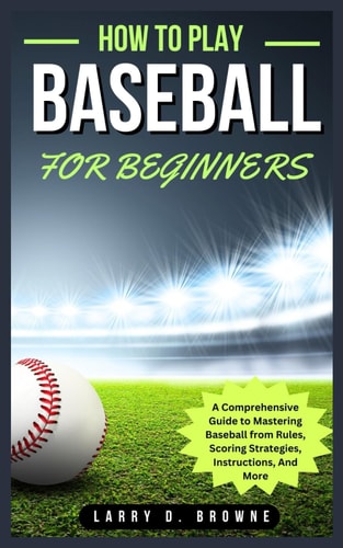 How to Play Baseball for Beginners A Comprehensive Guide to Mastering Baseball from Rules Scoring Strategies, Instructions, And More