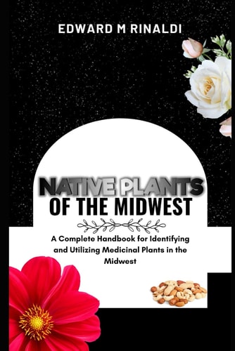 Native Plants Of The Midwest A Complete Handbook for Identifying and Utilizing Medicinal Plants in the Midwest