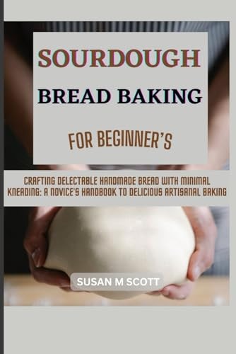 Sourdough Bread Baking for Beginner's Crafting Delectable Handmade Bread with Minimal Kneading: A Novice's Handbook to Delicious Artisanal Baking