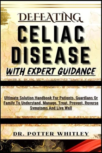 Defeating Celiac Disease with Expert Guidance Ultimate Solution Handbook For Patients, Guardians Or Family To Understand, Manage, Treat, Prevent, Reverse Symptoms And Live Well