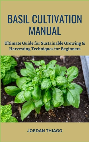 Basil Cultivation Manual Ultimate Guide for Sustainable Growing & Harvesting Techniques for Beginners