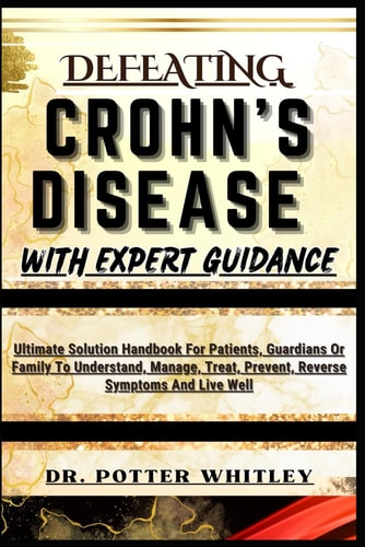 Defeating Crohn's Disease with Expert Guidance Ultimate Solution Handbook For Patients, Guardians Or Family To Understand, Manage, Treat, Prevent, Reverse Symptoms And Live Well