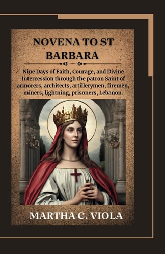 Novena to St. Barbara Nine Days of Faith, Courage, and Divine Intercession Through the Patron Saint of Armorers, Architects, Artillerymen, Firemen, Miners, Lightning, Prisoners, Lebanon.