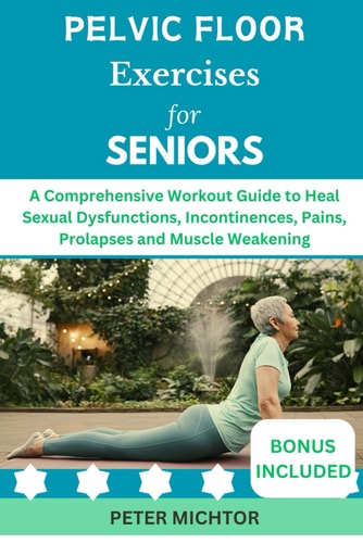 Pelvic Floor Exercises for Seniors A Comprehensive Workout Guide to Heal Sexual Dysfunctions, Incontinences, Pains, Prolapses and Muscle Weakening