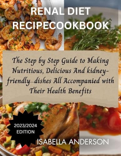 Renal Diet Recipe Cookbook The Step by Step Guide to Making Nutritious, Delicious And Kidney Friendly Dishes All Accompanied with Their Health Benefits