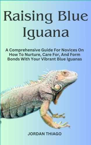 Raising Blue Iguana A Comprehensive Guide For Novices On How To Nurture, Care For, And Form Bonds With Your Vibrant Blue Iguanas