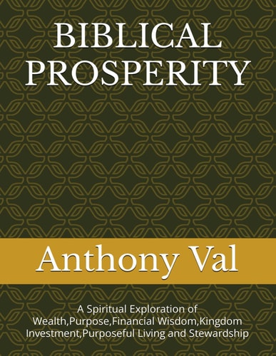 Biblical Prosperity A Spiritual Exploration of Wealth, Purpose, Financial Wisdom, Kingdom Investment, Purposeful Living and Stewardship