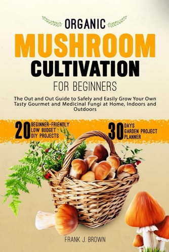 Organic Mushroom Cultivation for Beginners The Out and Out Guide to Safely and Easily Grow Your Own Tasty Gourmet and Medicinal Fungi at Home, Indoors and Outdoors