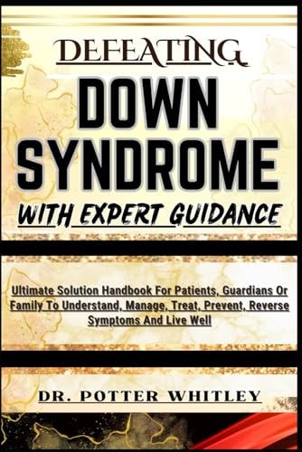 Defeating Down Syndrome with Expert Guidance Ultimate Solution Handbook For Patients, Guardians Or Family To Understand, Manage, Treat, Prevent, Reverse Symptoms And Live Well