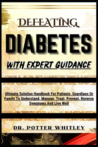 Defeating Diabetes with Expert Guidance Ultimate Solution Handbook For Patients, Guardians Or Family To Understand, Manage, Treat, Prevent, Reverse Symptoms And Live Well