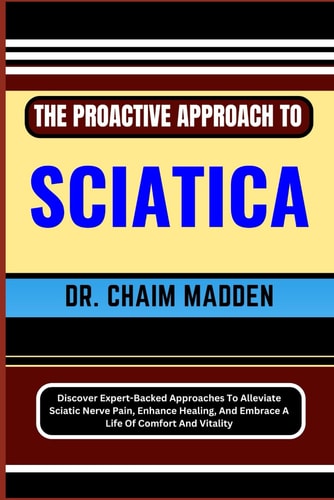 The Proactive Approach to Sciatica Discover Expert-Backed Approaches To Alleviate Sciatic Nerve Pain, Enhance Healing, And Embrace A Life Of Comfort And Vitality